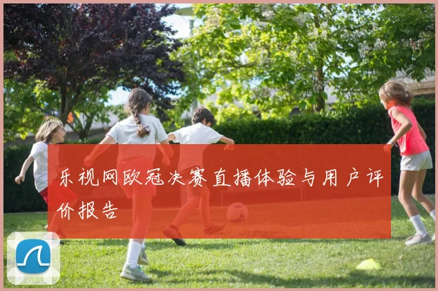 乐视网欧冠决赛直播体验与用户评价报告