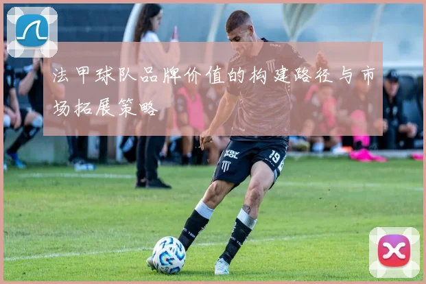 法甲球队品牌价值的构建路径与市场拓展策略