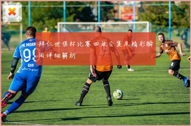 拜仁世俱杯比赛回放合集及精彩瞬间详细解析