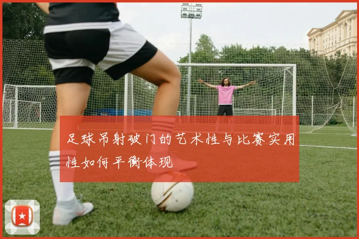 足球吊射破门的艺术性与比赛实用性如何平衡体现